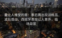最让人难受的是：季后赛出现训练风波后首战，西班牙表现让人意外，临场异常