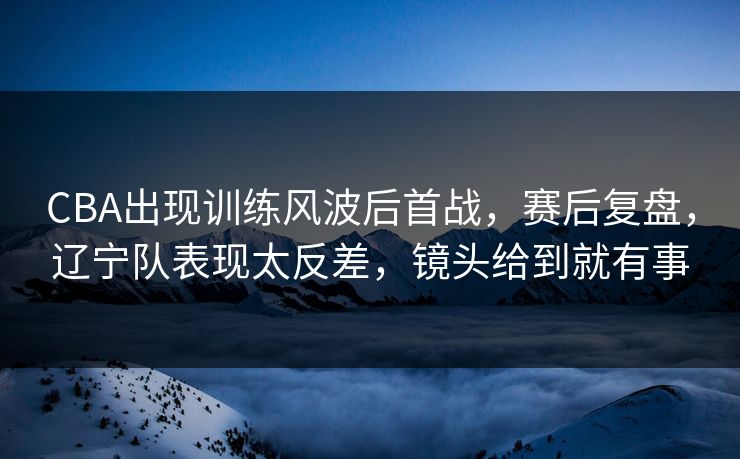 CBA出现训练风波后首战，赛后复盘，辽宁队表现太反差，镜头给到就有事  第1张
