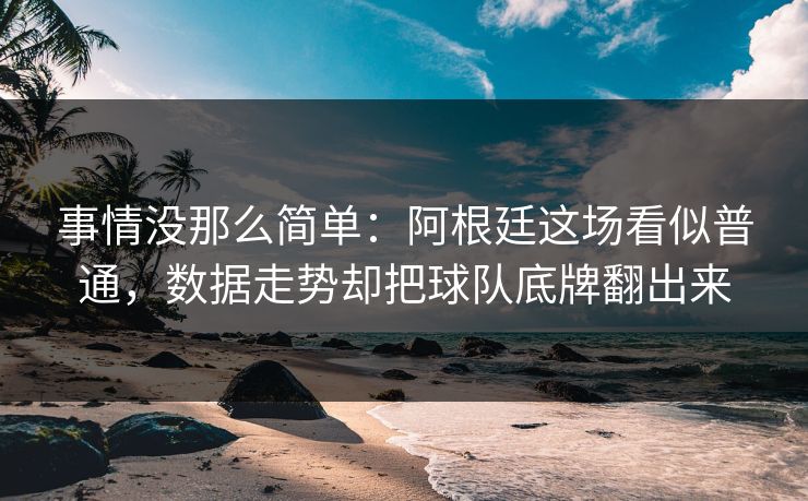 事情没那么简单：阿根廷这场看似普通，数据走势却把球队底牌翻出来  第1张