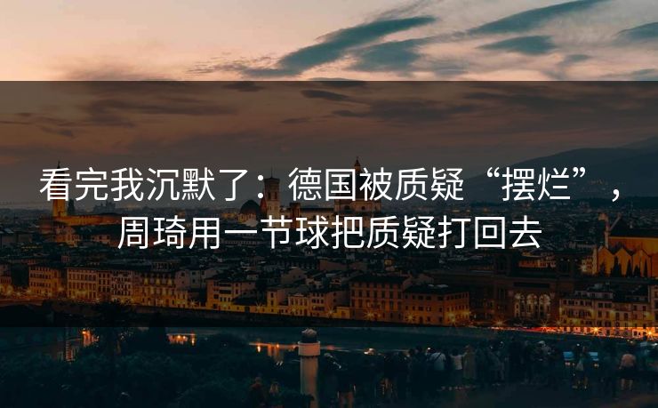 看完我沉默了：德国被质疑“摆烂”，周琦用一节球把质疑打回去  第1张