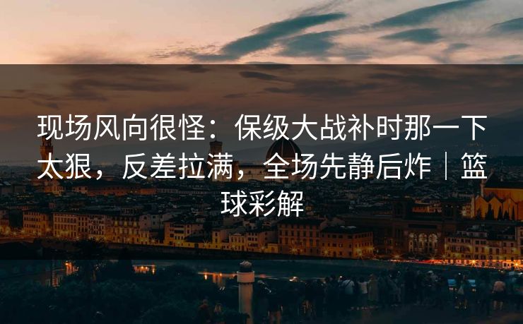 现场风向很怪：保级大战补时那一下太狠，反差拉满，全场先静后炸｜篮球彩解  第1张