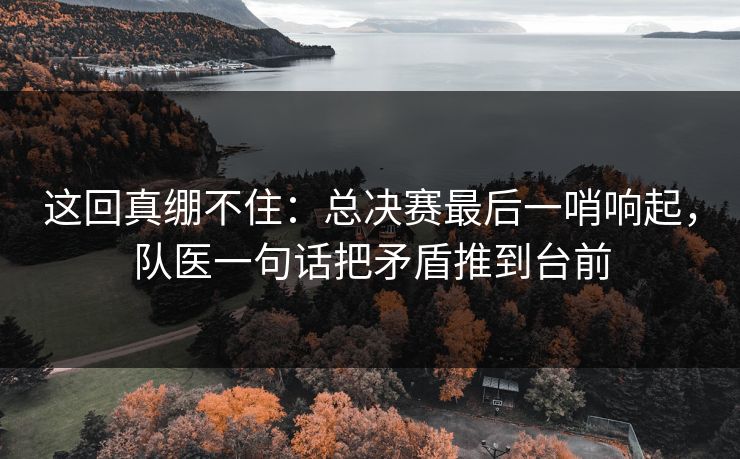 这回真绷不住：总决赛最后一哨响起，队医一句话把矛盾推到台前  第1张