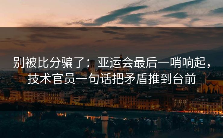 别被比分骗了:亚运会最后一哨响起,技术官员一句话把矛盾推到台前 别被比分骗了:亚运会最后一哨响起,技术官员一句话把矛盾推到台前