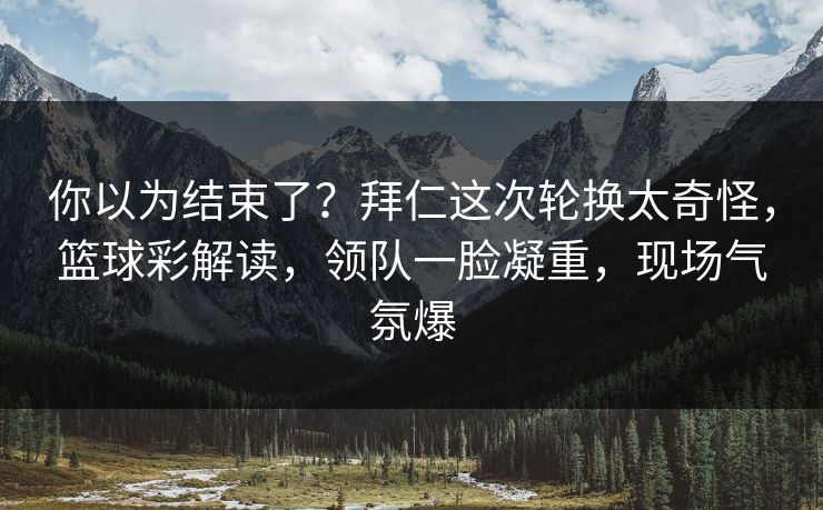 你以为结束了？拜仁这次轮换太奇怪，篮球彩解读，领队一脸凝重，现场气氛爆