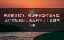 热度直接起飞：曼城更衣室传闻发酵，续约拉扯和场上表现对不上｜让球与节奏
