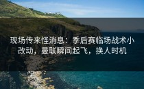 现场传来怪消息：季后赛临场战术小改动，曼联瞬间起飞，换人时机