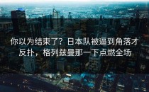 你以为结束了？日本队被逼到角落才反扑，格列兹曼那一下点燃全场