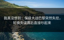 我真没想到：保级大战巴黎突然失控，轮换失误赛后直接吵起来