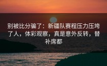 别被比分骗了：新疆队赛程压力压垮了人，体彩观察，真是意外反转，替补席都