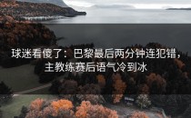 球迷看傻了：巴黎最后两分钟连犯错，主教练赛后语气冷到冰