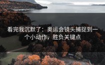 看完我沉默了：奥运会镜头捕捉到一个小动作，胜负关键点