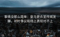 事情没那么简单：皇马更衣室传闻发酵，补时争议和场上表现对不上