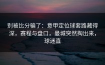别被比分骗了：意甲定位球套路藏得深，赛程与盘口，曼城突然掏出来，球迷直