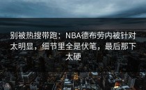 别被热搜带跑：NBA德布劳内被针对太明显，细节里全是伏笔，最后那下太硬