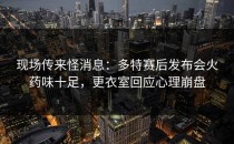 现场传来怪消息：多特赛后发布会火药味十足，更衣室回应心理崩盘
