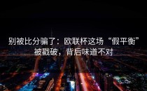 别被比分骗了：欧联杯这场“假平衡”被戳破，背后味道不对
