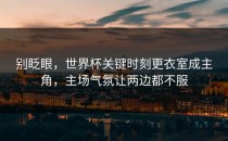 别眨眼，世界杯关键时刻更衣室成主角，主场气氛让两边都不服