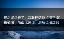 赛后爆点来了：欧联杯这场“假平衡”被戳破，场面太离谱，周琦也没想到！