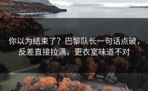 你以为结束了？巴黎队长一句话点破，反差直接拉满，更衣室味道不对