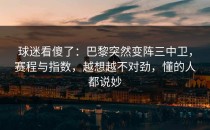 球迷看傻了：巴黎突然变阵三中卫，赛程与指数，越想越不对劲，懂的人都说妙