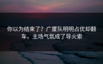 你以为结束了？广厦队明明占优却翻车，主场气氛成了导火索
