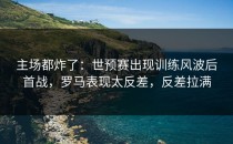 主场都炸了：世预赛出现训练风波后首战，罗马表现太反差，反差拉满
