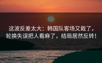 这波反差太大：韩国队客场又栽了，轮换失误把人看麻了，结局居然反转！