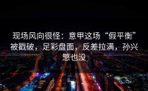 现场风向很怪：意甲这场“假平衡”被戳破，足彩盘面，反差拉满，孙兴慜也没