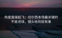 热度直接起飞：切尔西本场最关键的不是进球，镜头给到就有事