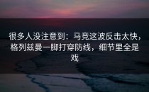 很多人没注意到：马竞这波反击太快，格列兹曼一脚打穿防线，细节里全是戏