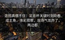 这回真绷不住：足总杯关键时刻助教成主角，体彩观察，现场气氛炸了，两边都