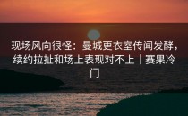 现场风向很怪：曼城更衣室传闻发酵，续约拉扯和场上表现对不上｜赛果冷门