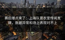 赛后爆点来了：上海队更衣室传闻发酵，数据异常和场上表现对不上