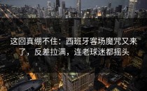 这回真绷不住：西班牙客场魔咒又来了，反差拉满，连老球迷都摇头