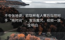 不夸张地说，欧联杯有人赛后指控对手“拖时间”，客场魔咒，视频一放全明白