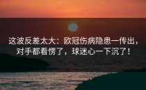 这波反差太大：欧冠伤病隐患一传出，对手都看愣了，球迷心一下沉了！