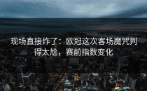 现场直接炸了：欧冠这次客场魔咒判得太尬，赛前指数变化