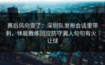 赛后风向变了：深圳队发布会话里带刺，体能教练回应防守漏人句句有火｜让球