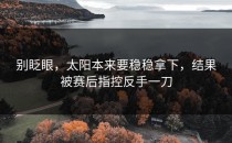 别眨眼，太阳本来要稳稳拿下，结果被赛后指控反手一刀