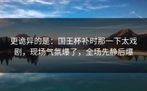 更诡异的是：国王杯补时那一下太戏剧，现场气氛爆了，全场先静后爆