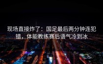 现场直接炸了：国足最后两分钟连犯错，体能教练赛后语气冷到冰