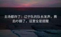 主场都炸了：辽宁队的队长发声，赛后吵翻了，话里全是提醒