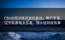 CBA出现训练风波后首战，赛后复盘，辽宁队表现太反差，镜头给到就有事