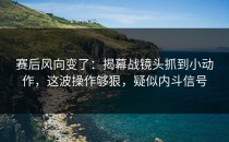 赛后风向变了：揭幕战镜头抓到小动作，这波操作够狠，疑似内斗信号