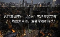这回真绷不住：AC米兰客场魔咒又来了，场面太离谱，连老球迷都摇头！