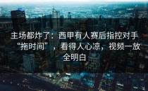 主场都炸了：西甲有人赛后指控对手“拖时间”，看得人心凉，视频一放全明白