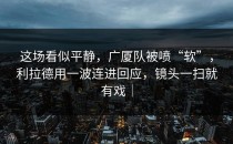 这场看似平静，广厦队被喷“软”，利拉德用一波连进回应，镜头一扫就有戏｜