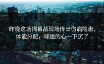 昨晚这场揭幕战现场传出伤病隐患，体能分配，球迷的心一下沉了