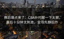 赛后爆点来了：CBA补时那一下太狠，最后十分钟太刺激，全场先静后炸