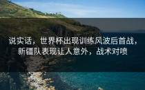 说实话，世界杯出现训练风波后首战，新疆队表现让人意外，战术对喷
